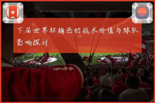 下届世界杯梅西的战术价值与球队影响探讨