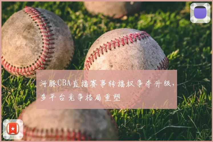 河豚CBA直播赛事转播权争夺升级,多平台竞争格局重塑