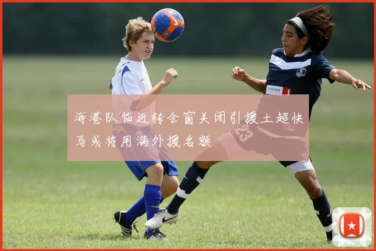 海港队临近转会窗关闭引援土超快马或将用满外援名额