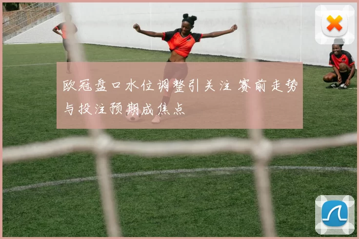 欧冠盘口水位调整引关注 赛前走势与投注预期成焦点