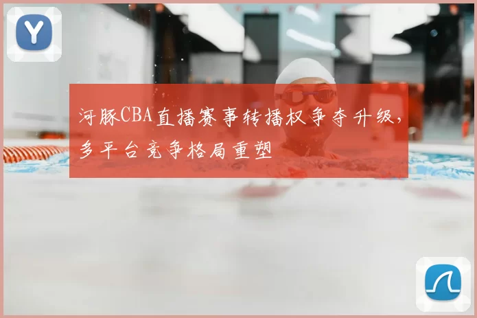河豚CBA直播赛事转播权争夺升级，多平台竞争格局重塑