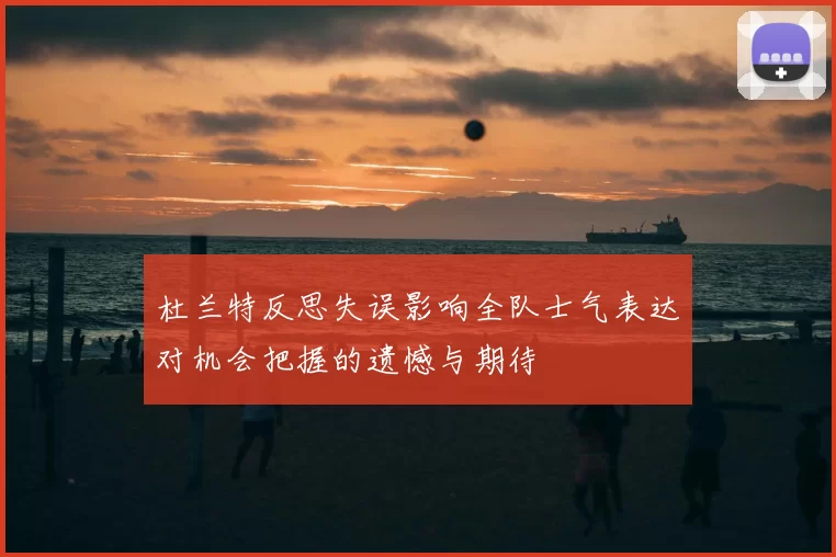杜兰特反思失误影响全队士气表达对机会把握的遗憾与期待