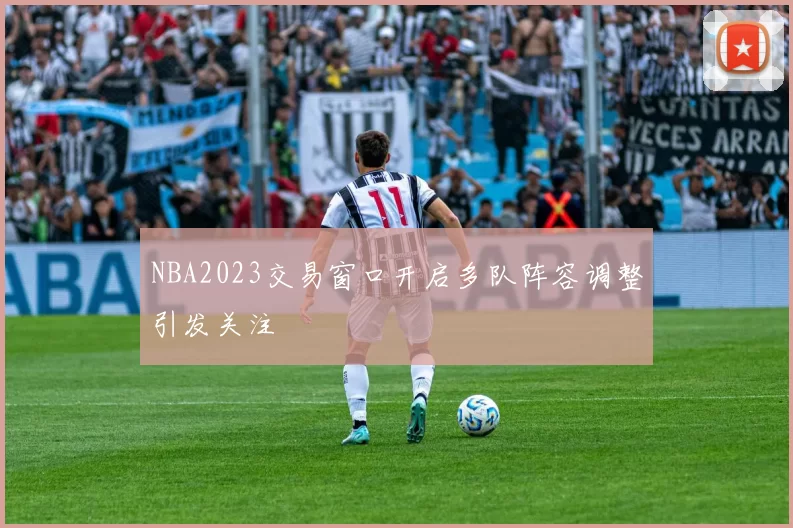NBA2023交易窗口开启多队阵容调整引发关注