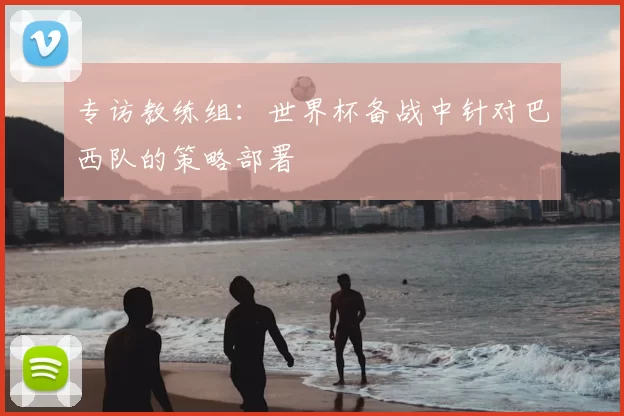 专访教练组:世界杯备战中针对巴西队的策略部署