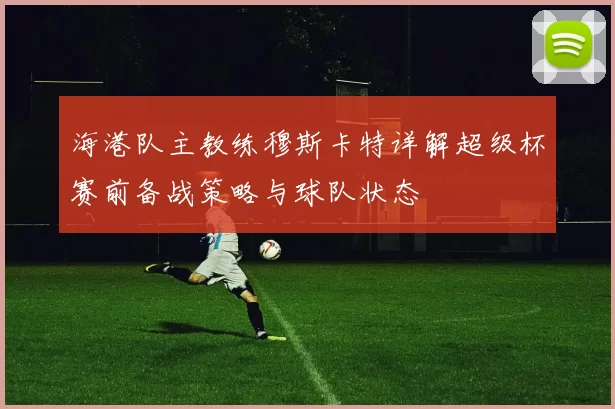 海港队主教练穆斯卡特详解超级杯赛前备战策略与球队状态