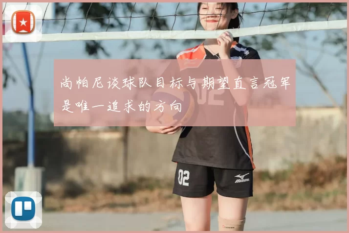 尚帕尼谈球队目标与期望直言冠军是唯一追求的方向