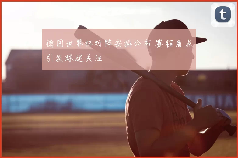 德国世界杯对阵安排公布 赛程看点引发球迷关注