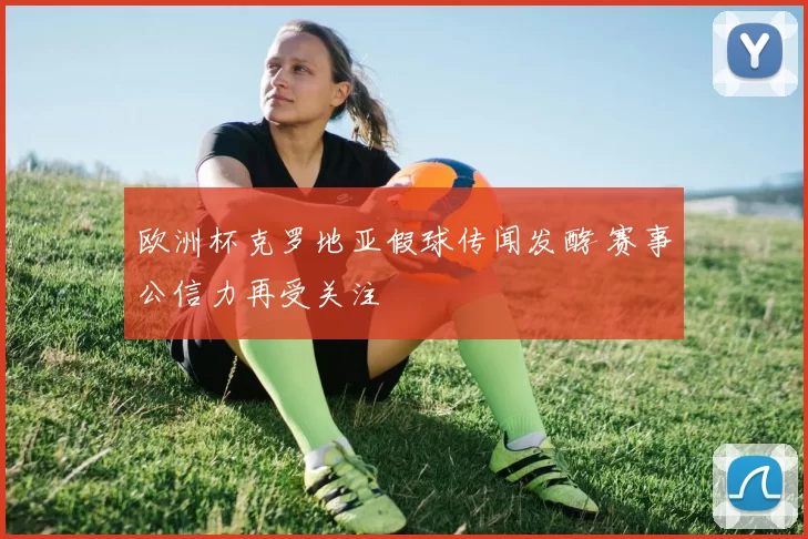 欧洲杯克罗地亚假球传闻发酵 赛事公信力再受关注