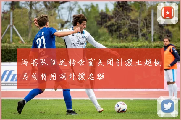 海港队临近转会窗关闭引援土超快马或将用满外援名额