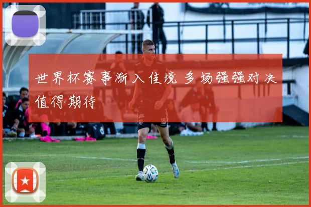 世界杯赛事渐入佳境 多场强强对决值得期待