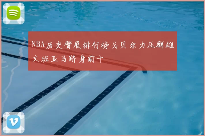 NBA历史臂展排行榜戈贝尔力压群雄文班亚马跻身前十