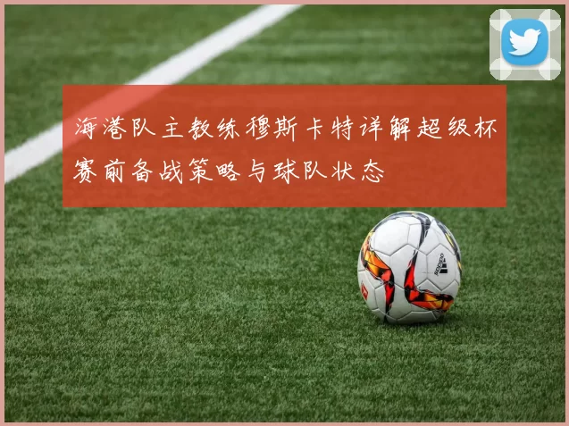 海港队主教练穆斯卡特详解超级杯赛前备战策略与球队状态
