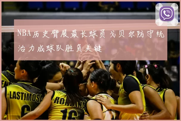 NBA历史臂展最长球员戈贝尔防守统治力成球队胜负关键