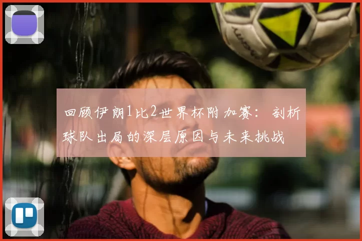 回顾伊朗1比2世界杯附加赛：剖析球队出局的深层原因与未来挑战