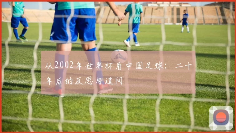 从2002年世界杯看中国足球：二十年后的反思与追问