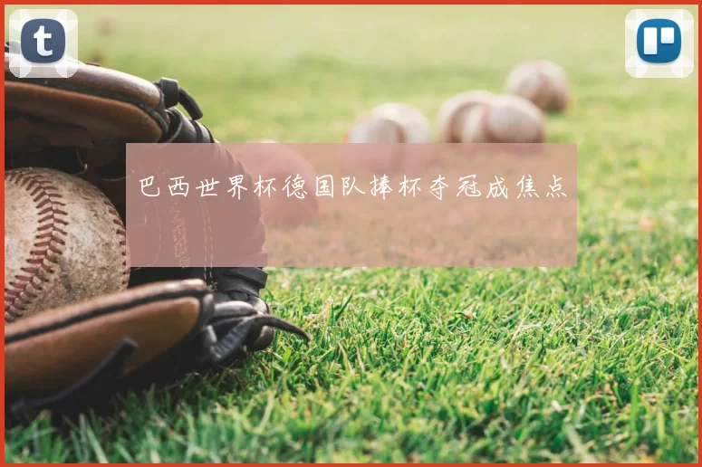 巴西世界杯德国队捧杯夺冠成焦点