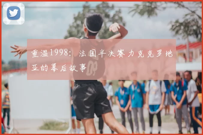 重温1998:法国半决赛力克克罗地亚的幕后故事