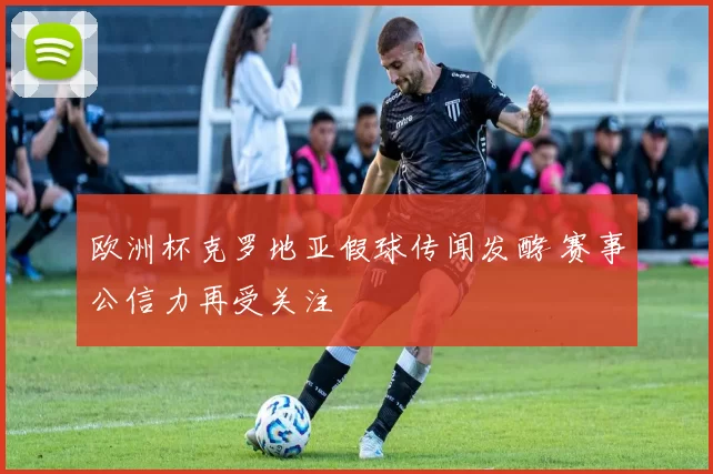 欧洲杯克罗地亚假球传闻发酵 赛事公信力再受关注