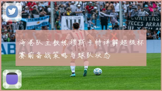 海港队主教练穆斯卡特详解超级杯赛前备战策略与球队状态