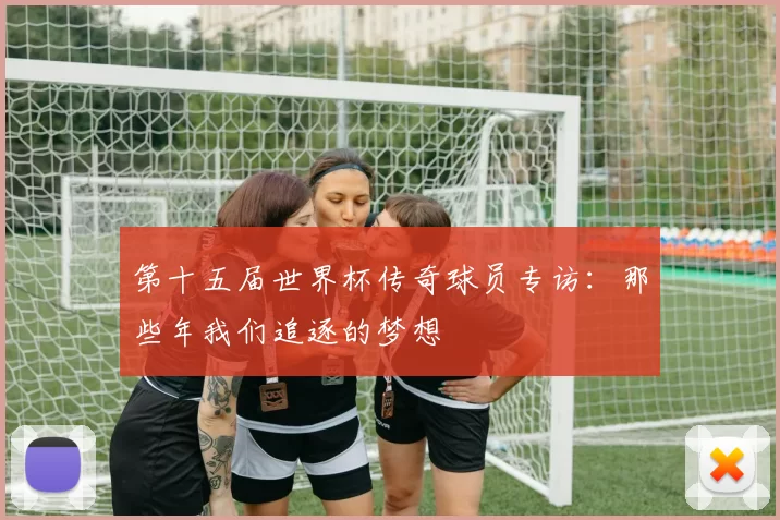 第十五届世界杯传奇球员专访:那些年我们追逐的梦想