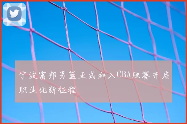 宁波富邦男篮正式加入CBA联赛开启职业化新征程